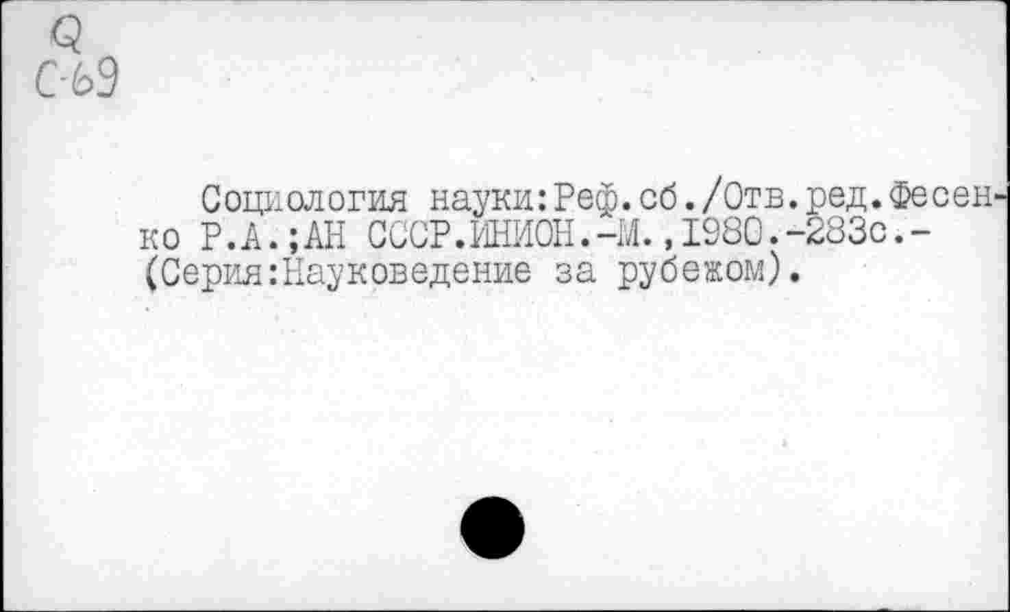 ﻿С-69
Социология науки:Реф.об./Отв.ред.Фесед ко Р.А.;АН СССР.ШИОН.-М.» 1980.-283с.-(Серия .’Науковедение за рубежом).